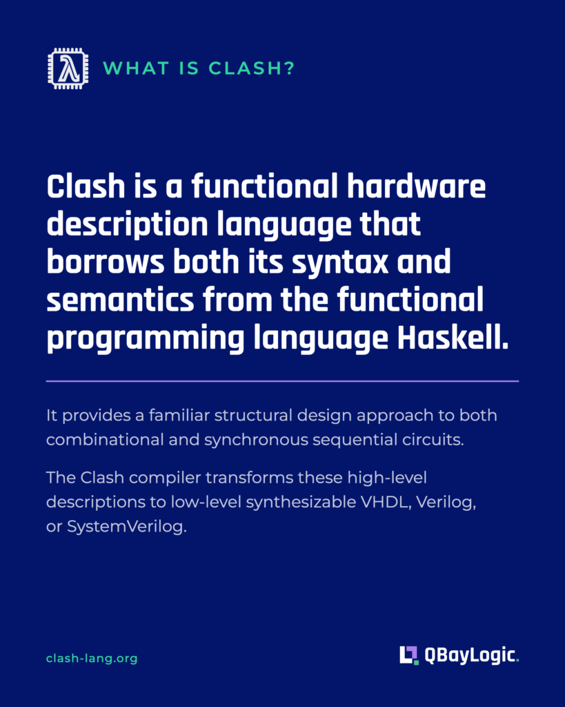 What is Clash? Clash is a functional hardware description language that borrows its syntax and semantics from Haskell, and compiles to synthesizable VHDL, Verilog or SystemVerilog.